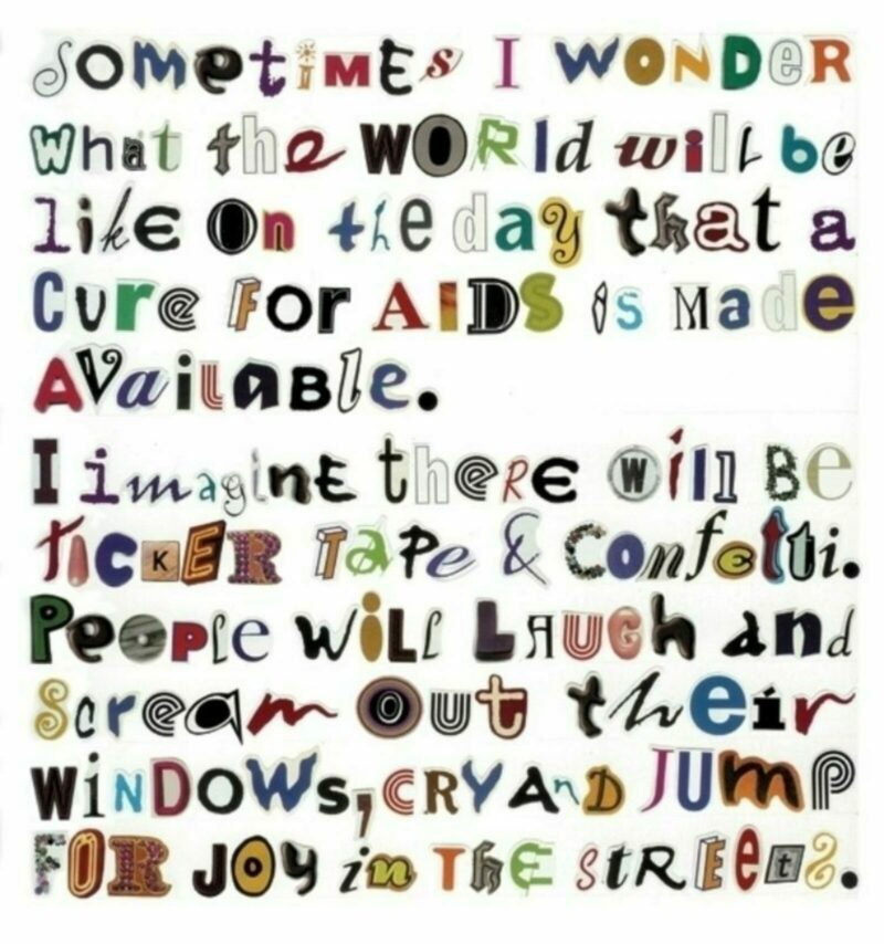 In the collage, we see text written out using magazine cutout letters of varying fonts and colors pasted onto white paper. The text reads, “Sometimes I wonder what the world will be like on the day that a cure for aids is made available. I imagine there will be ticker tape and confetti. People will laugh and scream out their windows, cry and jump for joy in the streets.”