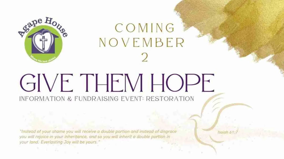 Image: Agape House logo, faint outline of dove in lower right-hand corner; text: Agape House; Coming November 2; GIVE THEM HOPE; Information & Fundraising event: Restoration; "Instead of your shame you will receive a double portion and instead of disgrace you will rejoice in your ineritance, and so you will inherit a double portion in your land. Everlasting Joy will be yours" Isaiah 61:7