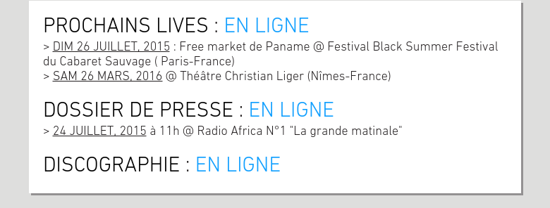 PROCHAINS LIVES : EN LIGNE> DIM 26 JUILLET, 2015 : Free market de Paname @ Festival Black Summer Festival du Cabaret Sauvage ( Paris-France)> SAM 26 MARS, 2016 @ Théâtre Christian Liger (Nîmes-France) DOSSIER DE PRESSE : EN LIGNE> 24 JUILLET, 2015 à 11h @ Radio Africa N°1 