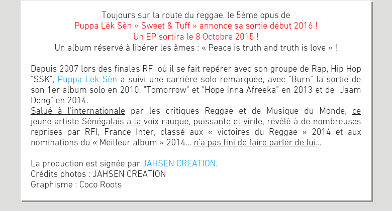 Toujours sur la route du reggae, le 5ème opus dePuppa Lëk Sèn « Sweet & Tuff » annonce sa sortie début 2016 !Un EP sortira le 8 Octobre 2015 !Un album réservé à libérer les âmes : « Peace is truth and truth is love » ! Depuis 2007 lors des finales RFI où il se fait repérer avec son groupe de Rap, Hip Hop 