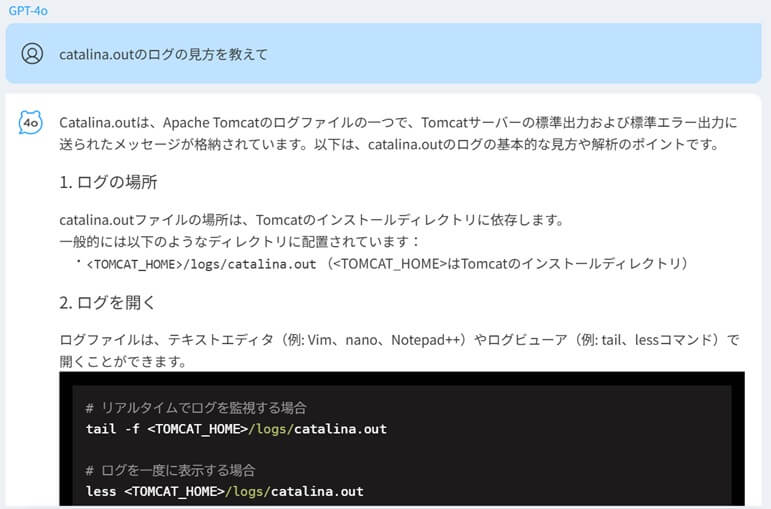 Q:cataline.outのログの見方を教えて→A:Catalina.outは、Apache Tomcatのログファイルの一つで、Tomcatサーバーの標準出力および標準エラー出力に送られたメッセージが格納されています。