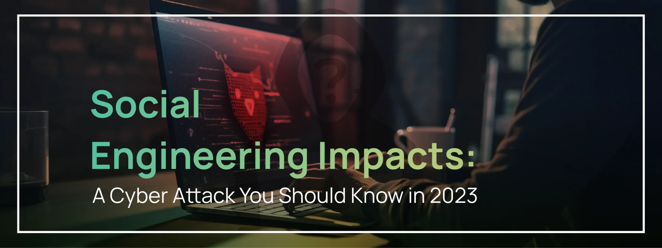 Social Engineering Impacts: A Cyber Attack You Should Know in 2023