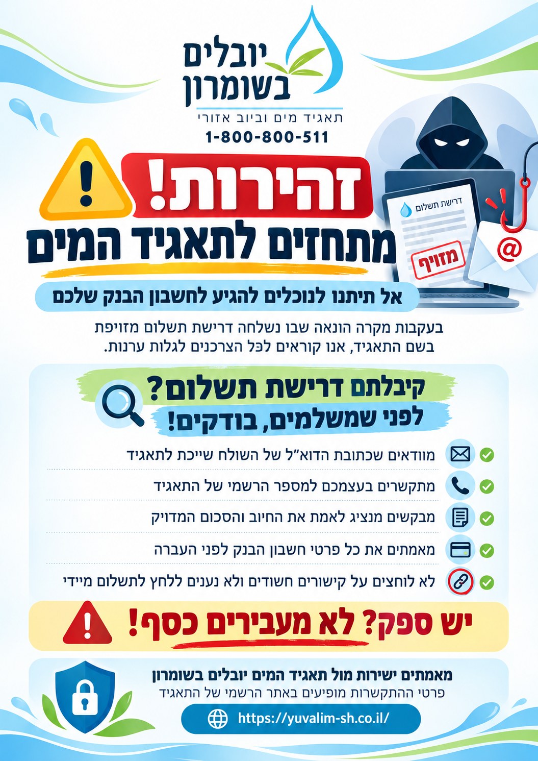 יובלים בשומרון, תאגיד מים וביוב אזורי, 1-800-800-511. זהירות! מתחזים לתאגיד המים. אל תיתנו לנוכלים להגיע לחשבון הבנק שלכם. בעקבות מקרה הונאה שבו נשלחה דרישת תשלום מזויפת בשם התאגיד, אנו קוראים לכל הצרכנים לגלות ערנות. קיבלתם דרישת תשלום? לפני שמשלמים, בודקים: מוודאים שכתובת הדוא"ל של השולח שייכת לתאגיד; מתקשרים בעצמכם למספר הרשמי של התאגיד; מבקשים מנציג לאמת את החיוב והסכום המדויק; מאמתים את כל פרטי חשבון הבנק לפני העברה; לא לוחצים על קישורים חשודים ולא נענים ללחץ לתשלום מיידי. יש ספק? לא מעבירים כסף! מאמתים ישירות מול תאגיד המים יובלים בשומרון — פרטי ההתקשרות מופיעים באתר הרשמי של התאגיד, https://yuvalim-sh.co.il/