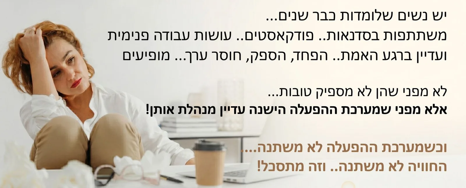 יש נשים שלומדות כבר שנים... משתתפות בסדנאות... שומעות פודקאסטים... עושות עבודה פנימית. ועדיין... ברגע האמת - אותו פחד מופיע. אותו ספק... אותה תחושת חוסר ערך. לא מפני שהן לא מספיק טובות. אלא מפני שמערכת ההפעלה הישנה עדיין מנהלת אותן!
