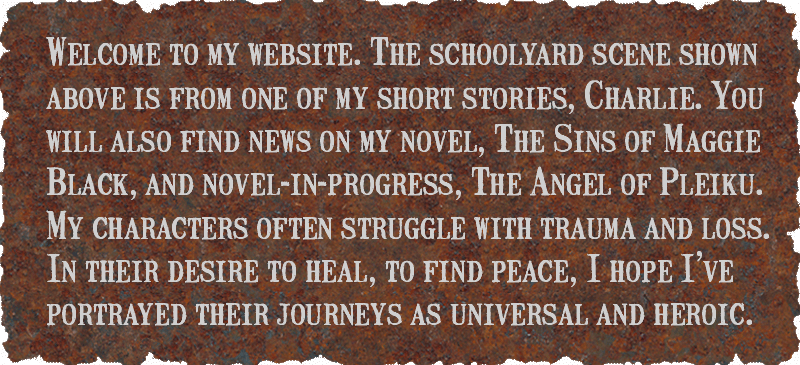 Welcome to my website. The schoolyard scene shown above is from one of my short stories, Charlie. You will also find news on my novel, The Sins of Maggie Black, and novel-in-progress, The Angel of Pleiku. My characters often struggle with trauma and loss. In their desire to heal, to find peace, I hope I've portrayed their journeys as universal and heroic.