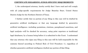 Text of a judge's order that reads: 'I, the undersigned attorney, hereby certify that I have read and will comply with all judge-specific requirements for Judge Brantley Starr, United States District Judge for the Northern District of Texas. I further certify that no portion of any filing in this case will be drafted by generative artificial intelligence or that any language drafted by generative artificial intelligence—including quotations, citations, paraphrased assertions, and legal analysis—will be checked for accuracy, using print reporters or traditional legal databases, by a human being before it is submitted to the Court. I understand that any attorney who signs any filing in this case will be held responsible for the contents thereof according to Federal Rule of Civil Procedure 11, regardless of whether generative artificial intelligence drafted any portion of that filing.'