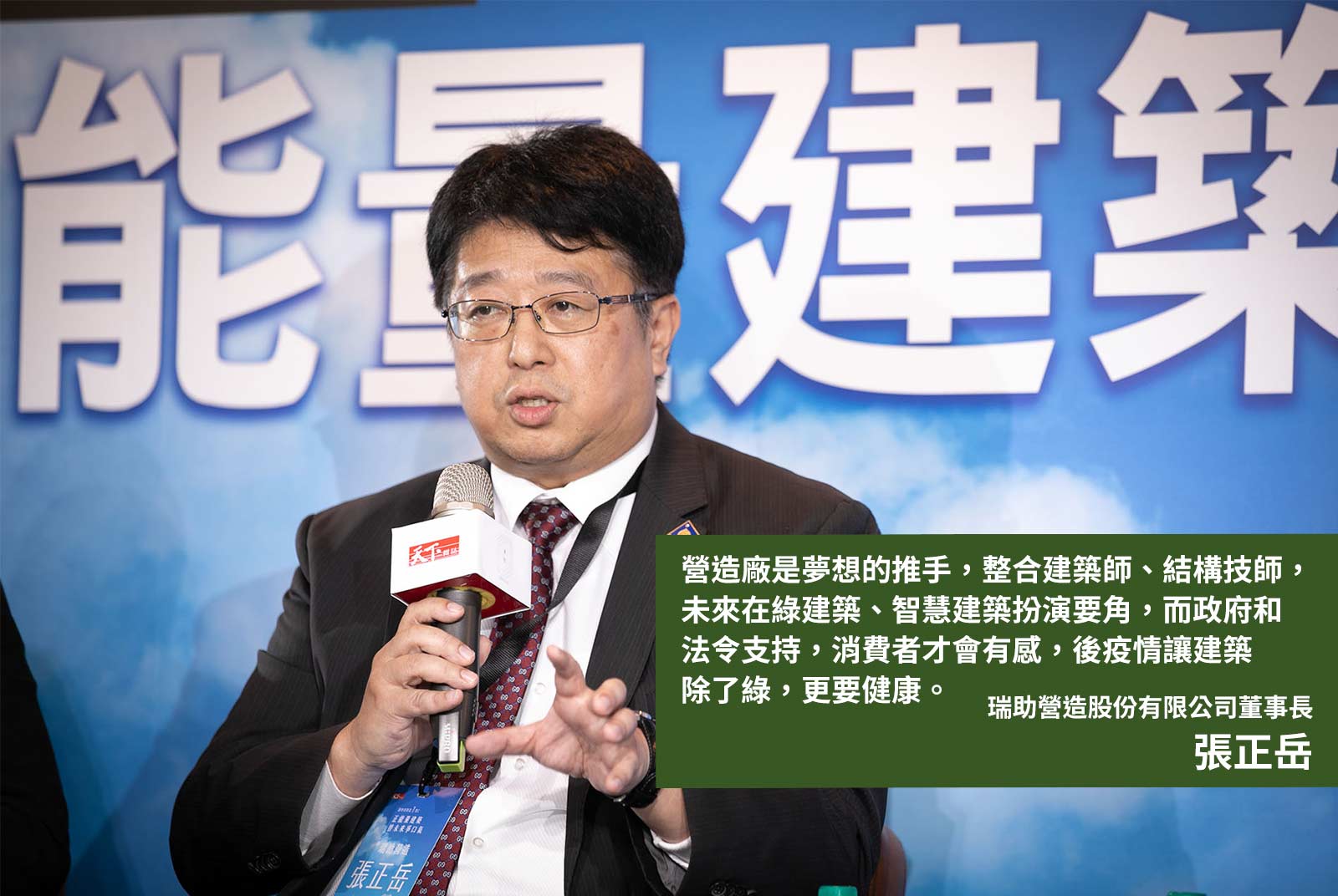 	瑞助營造股份有限公司董事長張正岳：營造廠是夢想的推手，整合建築師、結構技師，未來在綠建築、智慧建築扮演要角，而政府和法令支持，消費者才會有感，後疫情讓建築除了綠，更要健康。