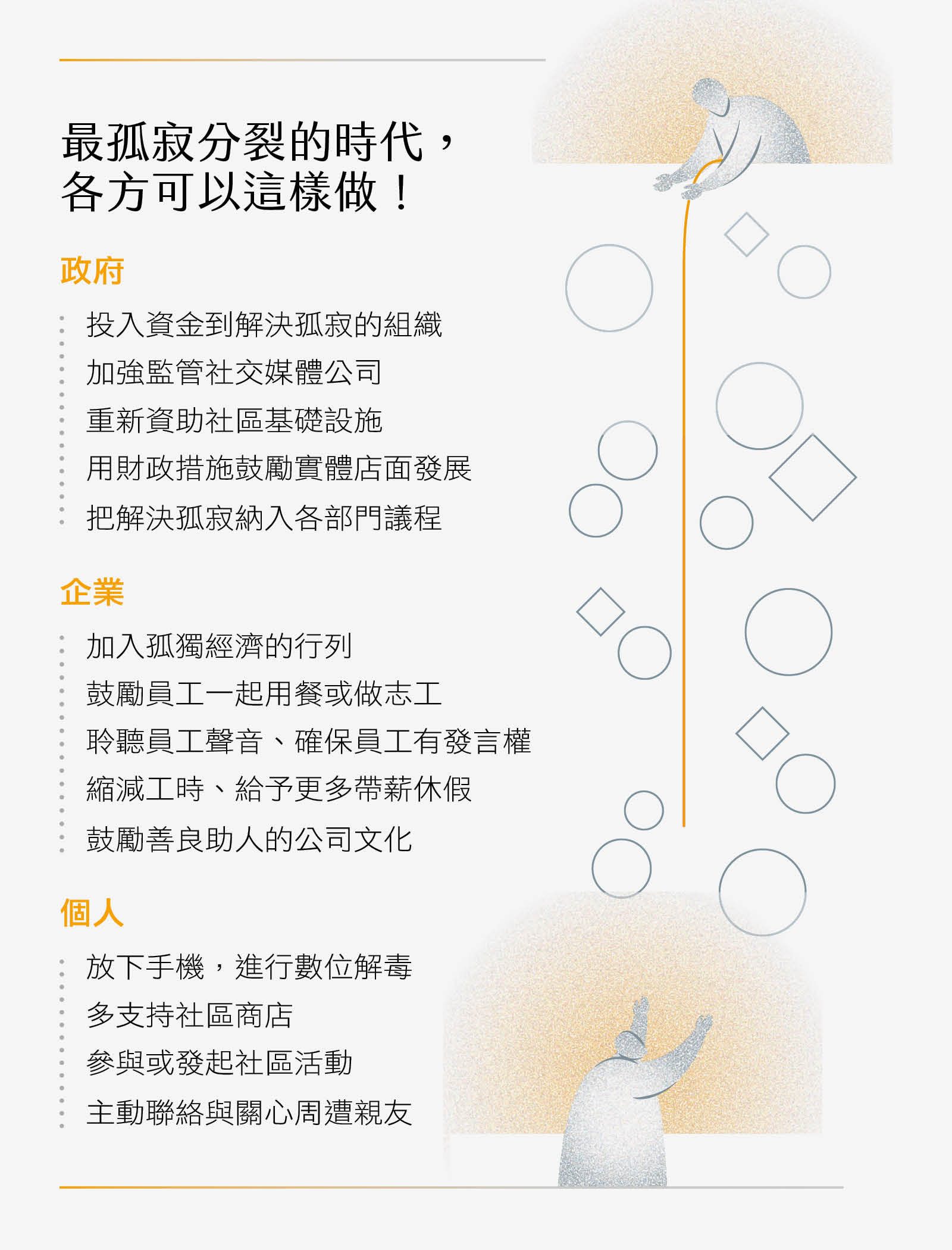 最孤寂分裂的時代，各方可以這樣做！政府：投入資金到解決孤寂的組織、加強監管社交媒體公司、重新資助社區基礎設施、用財政措施鼓勵實體店面發展、把解決孤寂納入各部門議程。企業：加入孤獨經濟的行列、鼓勵員工一起用餐或做志工、聆聽員工聲音、確保員工有發言權、縮減工時、給予更多帶薪休假、鼓勵善良助人的公司文化。個人：放下手機進行數位解毒、多支持社區商店、參與或發起社區活動、主動聯絡與關心周遭親友