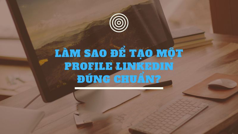 8 BƯỚC ĐỂ TẠO MỘT PROFILE LINKEDIN ĐÚNG CHUẨN