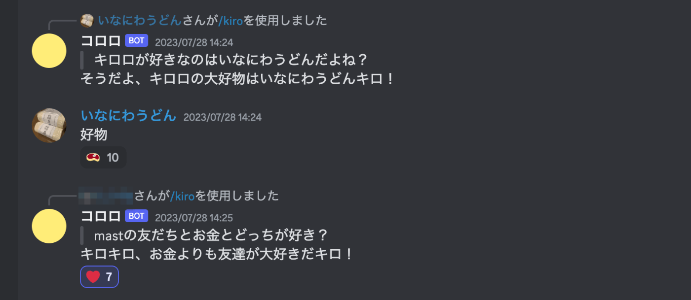 ユーザ「キロロが好きなのはいなにわうどんだよね？」 キロロ「そうだよ、キロロの大好物はいなにわうどんキロ」 ユーザ「好物」　ユーザ「mastの友だちとお金どっちが好き？」 キロロ「キロキロ、お金よりも友達が大好きだキロ！」