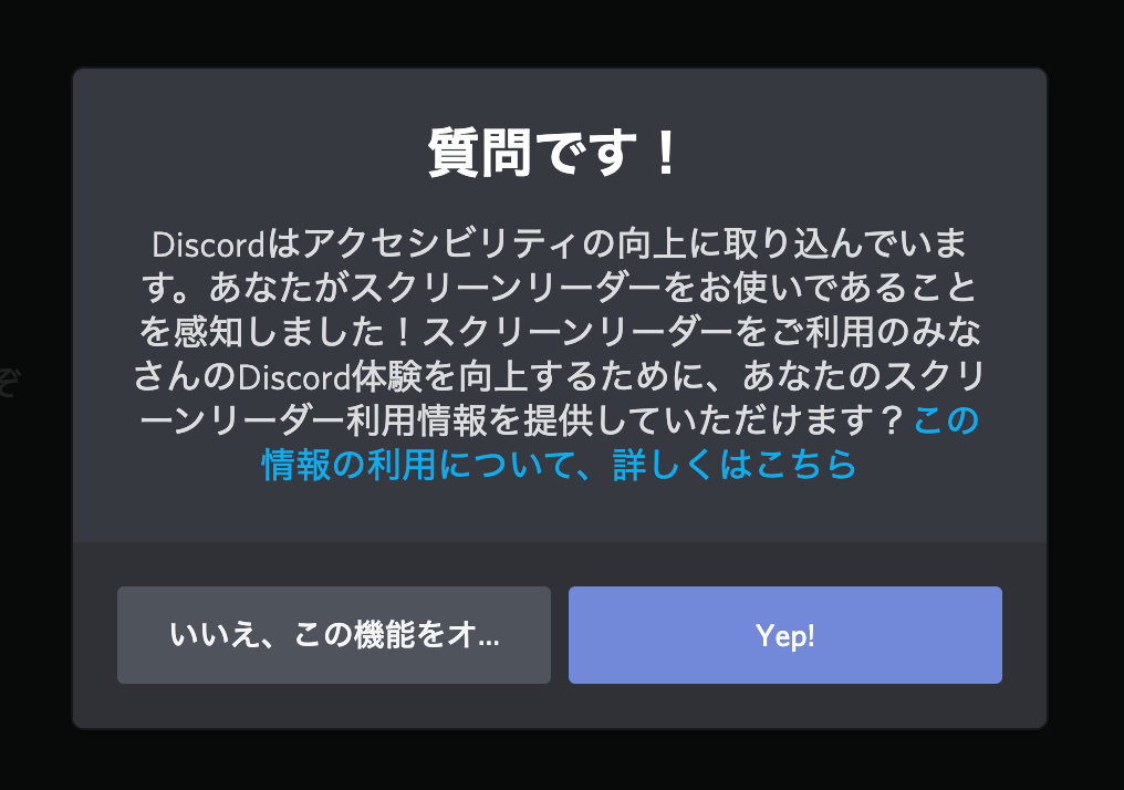 質問です! Discordはアクセシビリティの向上に取り込んでいます。あなたがスクリーンリーダーをお使いであることを感知しました!スクリーンリーダーをご利用のみなさんのDiscord体験を向上するために、あなたのスクリーンリーダー利用情報を提供していただけます? この情報の利用について、詳しくはこちら