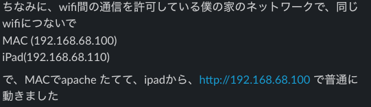 ちなみに、wifi間の通信を許可している僕の家のネットワークで、同じwifiにつないでMAC (192.168.68.100)iPad(192.168.68.110)で、MACでapache たてて、ipadから、http://192.168.68.100 で普通に動きました