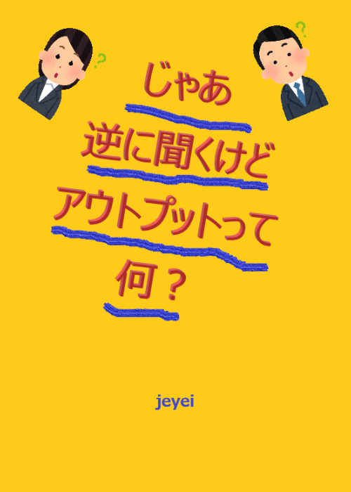じゃあ逆に聞くけどアウトプットって何