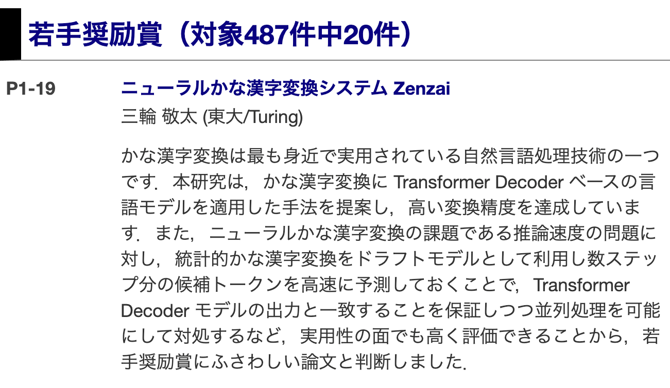 若手奨励賞（対象487件中20件）
P1-19	ニューラルかな漢字変換システム Zenzai
三輪 敬太 (東大/Turing)
かな漢字変換は最も身近で実用されている自然言語処理技術の一つです．本研究は，かな漢字変換に Transformer Decoder ベースの言語モデルを適用した手法を提案し，高い変換精度を達成しています．また，ニューラルかな漢字変換の課題である推論速度の問題に対し，統計的かな漢字変換をドラフトモデルとして利用し数ステップ分の候補トークンを高速に予測しておくことで，Transformer Decoder モデルの出力と一致することを保証しつつ並列処理を可能にして対処するなど，実用性の面でも高く評価できることから，若手奨励賞にふさわしい論文と判断しました．
